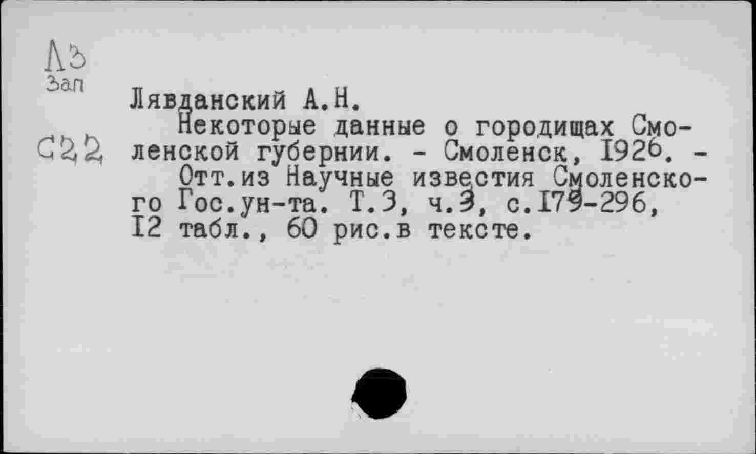 ﻿№
Ляв,дамский А.Н.
, Некоторые данные о городищах Смо-ленской губернии. - Смоленск, 1926. _
Отт.из Научные известия Смоленского Гос.ун-та. Т.З, ч.З, с. 179-296, 12 табл., 60 рис.в тексте.